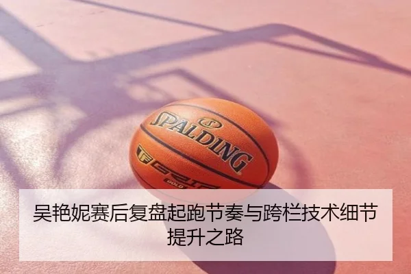 吴艳妮赛后复盘起跑节奏与跨栏技术细节提升之路