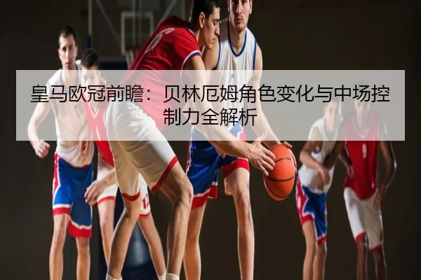 皇马欧冠前瞻：贝林厄姆角色变化与中场控制力全解析